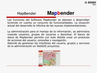 © SIGSI
                                                                     2012




       MapBender
Las funciones del Software Mapbender se planean y desarrollan
teniendo en cuenta un conjunto de funcionalidades. La situación
actual del desarrollo le informa de las nuevas implementaciones.

La administración para el manejo de la información, se administra
creando usuarios, grupos de usuarios y derechos. El banco de
datos de Mapbender permite con todo detalle crear un protocolo
de acciones del usuario, consultas y navegación.
Además de gestionar las interfaces del usuario, grupos y servicios
de la administración en WebGIS proyectos.
 