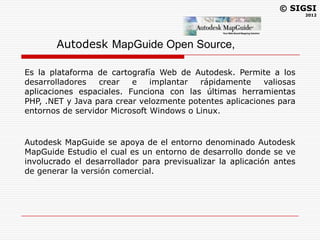 © SIGSI
                                                                      2012




       Autodesk MapGuide Open Source,

Es la plataforma de cartografía Web de Autodesk. Permite a los
desarrolladores   crear   e    implantar  rápidamente     valiosas
aplicaciones espaciales. Funciona con las últimas herramientas
PHP, .NET y Java para crear velozmente potentes aplicaciones para
entornos de servidor Microsoft Windows o Linux.


Autodesk MapGuide se apoya de el entorno denominado Autodesk
MapGuide Estudio el cual es un entorno de desarrollo donde se ve
involucrado el desarrollador para previsualizar la aplicación antes
de generar la versión comercial.
 