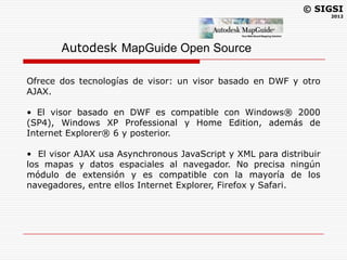 © SIGSI
                                                                    2012




       Autodesk MapGuide Open Source

Ofrece dos tecnologías de visor: un visor basado en DWF y otro
AJAX.

• El visor basado en DWF es compatible con Windows® 2000
(SP4), Windows XP Professional y Home Edition, además de
Internet Explorer® 6 y posterior.

• El visor AJAX usa Asynchronous JavaScript y XML para distribuir
los mapas y datos espaciales al navegador. No precisa ningún
módulo de extensión y es compatible con la mayoría de los
navegadores, entre ellos Internet Explorer, Firefox y Safari.
 