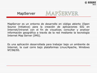 © SIGSI
                                                                   2012




       MapServer

MapServer es un entorno de desarrollo en código abierto (Open
Source Initiative) para la creación de aplicaciones SIG en
Internet/Intranet con el fin de visualizar, consultar y analizar
información geográfica a través de la red mediante la tecnología
Internet Map Server (IMS).


Es una aplicación desarrollada para trabajar bajo un ambiente de
Internet, la cual corre bajo plataformas Linux/Apache, Windows
NT/98/95.
 