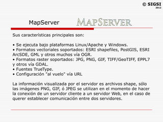 © SIGSI
                                                                      2012




        MapServer

Sus características principales son:

• Se ejecuta bajo plataformas Linux/Apache y Windows.
• Formatos vectoriales soportados: ESRI shapefiles, PostGIS, ESRI
ArcSDE, GML y otros muchos vía OGR.
• Formatos raster soportados: JPG, PNG, GIF, TIFF/GeoTIFF, EPPL7
y otros vía GDAL.
• Fuentes TrueType.
• Configuración "al vuelo" vía URL

La información visualizada por el servidor es archivos shape, sólo
las imágenes PNG, GIF, ó JPEG se utilizan en el momento de hacer
la conexión de un servidor cliente a un servidor Web, en el caso de
querer establecer comunicación entre dos servidores.
 