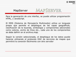 © SIGSI
                                                                     2012




       MapServer

Para la generación de una interfaz, se puede utilizar programación
HTML, y JavaScript.

El MMS (Sistema de Mensajería Multimedia) utiliza un lenguaje
propio que permite el despliegue de las capas geográficas,
clasificación de la leyenda, simbología y componentes adicionales
como colores, ancho de línea etc., cada uno de los componentes
se debe definir en el archivo.map.

Según la versión seleccionada, el despliegue de los datos puede
hacerse utilizando el protocolo OGC de servicios de mapas que
permitirá la conexión fácilmente con otro servidor
 