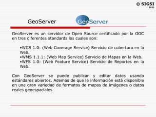 © SIGSI
                                                                    2012




       GeoServer

GeoServer es un servidor de Open Source certificado por la OGC
en tres diferentes standards los cuales son:

   •WCS 1.0: (Web Coverage Service) Servicio de cobertura en la
   Web.
   •WMS 1.1.1: (Web Map Service) Servicio de Mapas en la Web.
   •WFS 1.0: (Web Feature Service) Servicio de Reportes en la
   Web.

Con GeoServer se puede publicar y editar datos usando
estándares abiertos. Además de que la información está disponible
en una gran variedad de formatos de mapas de imágenes o datos
reales geoespaciales.
 