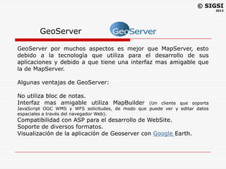 © SIGSI
                                                                             2012




        GeoServer

GeoServer por muchos aspectos es mejor que MapServer, esto
debido a la tecnología que utiliza para el desarrollo de sus
aplicaciones y debido a que tiene una interfaz mas amigable que
la de MapServer.

Algunas ventajas de GeoServer:

No utiliza bloc de notas.
Interfaz mas amigable utiliza MapBuilder          (Un cliente que soporta
JavaScript OGC WMS y WFS solicitudes, de modo que puede ver y editar datos
espaciales a través del navegador Web).
Compatibilidad con ASP para el desarrollo de WebSite.
Soporte de diversos formatos.
Visualización de la aplicación de Geoserver con Google Earth.
 