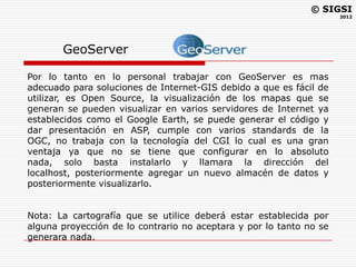 © SIGSI
                                                                     2012




       GeoServer

Por lo tanto en lo personal trabajar con GeoServer es mas
adecuado para soluciones de Internet-GIS debido a que es fácil de
utilizar, es Open Source, la visualización de los mapas que se
generan se pueden visualizar en varios servidores de Internet ya
establecidos como el Google Earth, se puede generar el código y
dar presentación en ASP, cumple con varios standards de la
OGC, no trabaja con la tecnología del CGI lo cual es una gran
ventaja ya que no se tiene que configurar en lo absoluto
nada, solo basta instalarlo y llamara la dirección del
localhost, posteriormente agregar un nuevo almacén de datos y
posteriormente visualizarlo.


Nota: La cartografía que se utilice deberá estar establecida por
alguna proyección de lo contrario no aceptara y por lo tanto no se
generara nada.
 