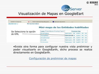 © SIGSI
                                                                   2012




       Visualización de Mapas en GoogleEart

Para poder visualizar los mapas en Google Earth existen dos
formas.
    •Una muy sencilla que es en el mismo software de Geoserver
  Se Selecciona la opción la extensión .KML.
    ver el archivo con
  de KML




   •Existe otra forma para configurar nuestra vista preliminar y
   poder visualizarlo en GoogleEarth, dicho proceso se realiza
   directamente en GoogleEarth.

               Configuración de preliminar de mapas
 