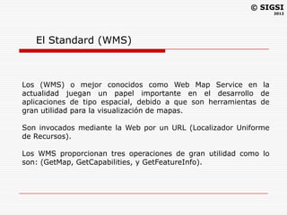 © SIGSI
                                                                  2012




   El Standard (WMS)



Los (WMS) o mejor conocidos como Web Map Service en la
actualidad juegan un papel importante en el desarrollo de
aplicaciones de tipo espacial, debido a que son herramientas de
gran utilidad para la visualización de mapas.

Son invocados mediante la Web por un URL (Localizador Uniforme
de Recursos).

Los WMS proporcionan tres operaciones de gran utilidad como lo
son: (GetMap, GetCapabilities, y GetFeatureInfo).
 