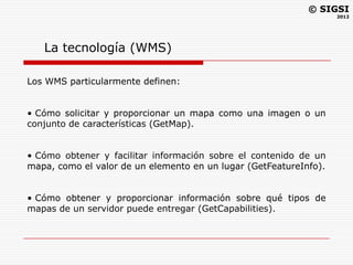 © SIGSI
                                                                   2012




   La tecnología (WMS)

Los WMS particularmente definen:


• Cómo solicitar y proporcionar un mapa como una imagen o un
conjunto de características (GetMap).


• Cómo obtener y facilitar información sobre el contenido de un
mapa, como el valor de un elemento en un lugar (GetFeatureInfo).


• Cómo obtener y proporcionar información sobre qué tipos de
mapas de un servidor puede entregar (GetCapabilities).
 