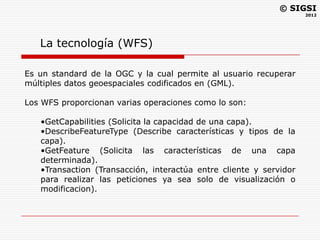© SIGSI
                                                                    2012




   La tecnología (WFS)

Es un standard de la OGC y la cual permite al usuario recuperar
múltiples datos geoespaciales codificados en (GML).

Los WFS proporcionan varias operaciones como lo son:

   •GetCapabilities (Solicita la capacidad de una capa).
   •DescribeFeatureType (Describe características y tipos de la
   capa).
   •GetFeature (Solicita las características de una capa
   determinada).
   •Transaction (Transacción, interactúa entre cliente y servidor
   para realizar las peticiones ya sea solo de visualización o
   modificacion).
 