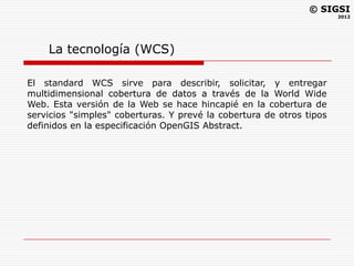 © SIGSI
                                                                      2012




    La tecnología (WCS)

El standard WCS sirve para describir, solicitar, y entregar
multidimensional cobertura de datos a través de la World Wide
Web. Esta versión de la Web se hace hincapié en la cobertura de
servicios "simples" coberturas. Y prevé la cobertura de otros tipos
definidos en la especificación OpenGIS Abstract.
 