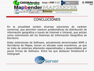 © SIGSI
                                                                     2012




                     CONCLUCIONES

En la actualidad existen diversas soluciones de carácter
comercial, que permiten resolver problemáticas de distribución de
información geográfica a través de Internet o Intranet, que actúan
como extensiones del los Sistemas de Información Geográfica de
Escritorio.
Estas extensiones de Software, actualmente denominados WMS o
Servidores de Mapas, tienen un elevado costo económico, ya que
se trata de sistemas altamente especializados y desarrollados por
pocas firmas de Software. Entre las que destacan Smallworld e
Intergraph
 