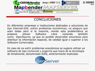 © SIGSI
                                                                        2012




                      CONCLUCIONES
En diferentes empresas e instituciones dedicadas a soluciones de
tipo Internet-GIS, sufren problemas económicos, no aseguro que
sean todas pero si la mayoría, viendo esta problemática se
propone       utilizar   Software     Libre     conocido    también
como OpenSource, ya que es posible desarrollar soluciones para
distribuir la información espacial, de calidad igual o superior a los
Software Comerciales.

En caso de no sufrir problemas económicos se sugiere utilizar un
software de tipo comercial y sugeriría que fuera de la tecnología
de Smallworld, denominado SIAS, anteriormente explicado.
 