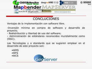 © SIGSI
                                                               2012




                     CONCLUCIONES
Ventajas de la implementación con software libre.
-Inversión mínima en compra de software y desarrollo de
proyecto.
- Redistribución y libertad de uso del software.
- Administración de estándares reconocidos mundialmente como
(OGC).
Las Tecnologías y o standards que se sugieren emplear en el
desarrollo de este proyecto son:
   •WMS
   •WFS
   •WCS
 
