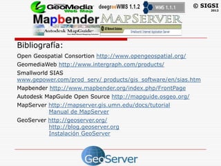 © SIGSI
                                                                2012




Bibliografía:
Open Geospatial Consortion http://www.opengeospatial.org/
GeomediaWeb http://www.intergraph.com/products/
Smallworld SIAS
www.gepower.com/prod_serv/ products/gis_software/en/sias.htm
Mapbender http://www.mapbender.org/index.php/FrontPage
Autodesk MapGuide Open Source http://mapguide.osgeo.org/
MapServer http://mapserver.gis.umn.edu/docs/tutorial
          Manual de MapServer
GeoServer http://geoserver.org/
          http://blog.geoserver.org
          Instalación GeoServer
 