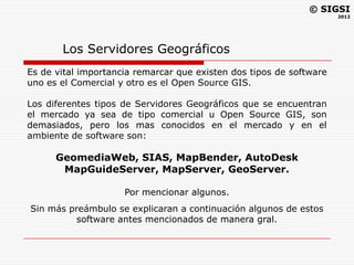 © SIGSI
                                                                     2012




       Los Servidores Geográficos
Es de vital importancia remarcar que existen dos tipos de software
uno es el Comercial y otro es el Open Source GIS.

Los diferentes tipos de Servidores Geográficos que se encuentran
el mercado ya sea de tipo comercial u Open Source GIS, son
demasiados, pero los mas conocidos en el mercado y en el
ambiente de software son:

      GeomediaWeb, SIAS, MapBender, AutoDesk
       MapGuideServer, MapServer, GeoServer.

                     Por mencionar algunos.
Sin más preámbulo se explicaran a continuación algunos de estos
          software antes mencionados de manera gral.
 