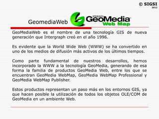 © SIGSI
                                                                    2012




       GeomediaWeb
GeoMediaWeb es el nombre de una tecnología GIS de nueva
generación que Intergraph creó en el año 1996.

Es evidente que la World Wide Web (WWW) se ha convertido en
uno de los medios de difusión más activos de los últimos tiempos.

Como parte fundamental de nuestros desarrollos, hemos
incorporado la WWW a la tecnología GeoMedia, generando de esa
forma la familia de productos GeoMedia Web, entre los que se
encuentran GeoMedia WebMap, GeoMedia WebMap Professional y
GeoMedia WebMap Publisher.

Estos productos representan un paso más en los entornos GIS, ya
que hacen posible la utilización de todos los objetos OLE/COM de
GeoMedia en un ambiente Web.
 