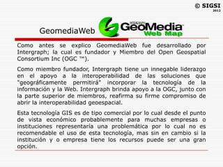 © SIGSI
                                                                      2012




       GeomediaWeb
Como antes se explico GeomediaWeb fue desarrollado por
Intergraph; la cual es fundador y Miembro del Open Geospatial
Consortium Inc (OGC ™).
Como miembro fundador, Intergraph tiene un innegable liderazgo
en el apoyo a la interoperabilidad de las soluciones que
"geográficamente permitirá" incorporar la tecnología de la
información y la Web. Intergraph brinda apoyo a la OGC, junto con
la parte superior de miembros, reafirma su firme compromiso de
abrir la interoperabilidad geoespacial.
Esta tecnología GIS es de tipo comercial por lo cual desde el punto
de vista económico probablemente para muchas empresas o
instituciones representaría una problemática por lo cual no es
recomendable el uso de esta tecnología, mas sin en cambio si la
institución y o empresa tiene los recursos puede ser una gran
opción.
 