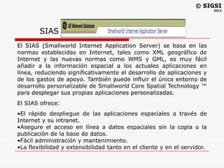 © SIGSI
                                                                          2012




        SIAS
El SIAS (Smallworld Internet Application Server) se basa en las
normas establecidas en Internet, tales como XML geográfico de
Internet y las nuevas normas como WMS y GML, es muy fácil
añadir a la información espacial a los actuales aplicaciones en
línea, reduciendo significativamente el desarrollo de aplicaciones y
de los gastos de apoyo. También puede influir el único entorno de
desarrollo personalizable de Smallworld Core Spatial Technology ™
para desplegar sus propias aplicaciones personalizadas.
El SIAS ofrece:
•El rápido despliegue de las aplicaciones espaciales a través de
Internet y su intranet.
•Asegure el acceso en línea a datos espaciales sin la copia o la
publicación de la base de datos.
•Fácil administración y mantenimiento.
•La flexibilidad y extensibilidad tanto en el cliente y en el servidor.
 