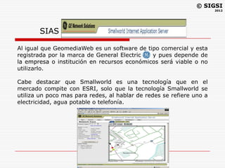 © SIGSI
                                                                      2012




       SIAS

Al igual que GeomediaWeb es un software de tipo comercial y esta
registrada por la marca de General Electric  y pues depende de
la empresa o institución en recursos económicos será viable o no
utilizarlo.

Cabe destacar que Smallworld es una tecnología que en el
mercado compite con ESRI, solo que la tecnología Smallworld se
utiliza un poco mas para redes, al hablar de redes se refiere uno a
electricidad, agua potable o telefonía.
 