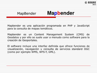 © SIGSI
                                                                    2012




       MapBender


Mapbender es una aplicación programada en PHP y JavaScript
para la consulta de mapas temáticos.

Mapbender es un Content Management System (CMS) de
Geodatos y por ello se suele usar a menudo como software para la
creación de Geoportales.

El software incluye una interfaz definida que ofrece funciones de
visualización, navegación y consulta de servicios standard OGC
(como por ejemplo WMS, WFS-T, GML).
 