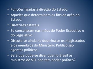 • Funções ligadas à direção do Estado. 
• Aqueles que determinam os fins da ação do 
Estado. 
• Diretrizes estatais. 
• Se concentram nas mãos do Poder Executivo e 
do Legislativo. 
• Discute-se ainda na doutrina se os magistrados 
e os membros do Ministério Público são 
agentes políticos. 
• Será que pode-se dizer que no Brasil os 
ministros do STF não tem poder político? 
 