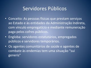 Servidores Públicos 
• Conceito: As pessoas físicas que prestam serviços 
ao Estado e às entidades da Administração Indireta, 
com vínculo empregatício e mediante remuneração 
paga pelos cofres públicos. 
• Engloba: servidores estatutários, empregados 
públicos e servidores temporários. 
• Os agentes comunitários de saúde e agentes de 
combate às endemias tem uma situação “sui 
generis” 
 