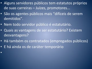 • Alguns servidores públicos tem estatutos próprios 
de suas carreiras – Juízes, promotores... 
• São os agentes públicos mais “difíceis de serem 
demitidos”. 
• Nem todo servidor público é estatutário. 
• Quais as vantagens de ser estatutário? Existem 
desvantagens? 
• Há também os contratados (empregados públicos) 
• E há ainda os de caráter temporário 
• 
 
