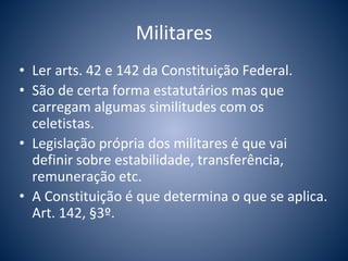 Militares 
• Ler arts. 42 e 142 da Constituição Federal. 
• São de certa forma estatutários mas que 
carregam algumas similitudes com os 
celetistas. 
• Legislação própria dos militares é que vai 
definir sobre estabilidade, transferência, 
remuneração etc. 
• A Constituição é que determina o que se aplica. 
Art. 142, §3º. 
 