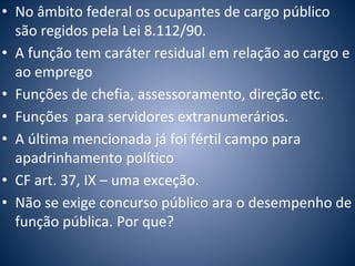 • No âmbito federal os ocupantes de cargo público 
são regidos pela Lei 8.112/90. 
• A função tem caráter residual em relação ao cargo e 
ao emprego 
• Funções de chefia, assessoramento, direção etc. 
• Funções para servidores extranumerários. 
• A última mencionada já foi fértil campo para 
apadrinhamento político 
• CF art. 37, IX – uma exceção. 
• Não se exige concurso público ara o desempenho de 
função pública. Por que? 
 