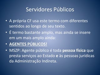 Servidores Públicos 
• A própria CF usa este termo com diferentes 
sentidos ao longo de seu texto. 
• É termo bastante amplo, mas ainda se insere 
em um mais amplo ainda: 
• AGENTES PÚBLICOS! 
• MSZP: Agente público é toda pessoa física que 
presta serviços ao Estado e às pessoas jurídicas 
da Administração Indireta. 
 