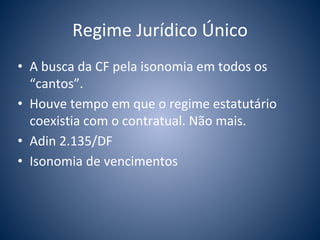 Regime Jurídico Único 
• A busca da CF pela isonomia em todos os 
“cantos”. 
• Houve tempo em que o regime estatutário 
coexistia com o contratual. Não mais. 
• Adin 2.135/DF 
• Isonomia de vencimentos 
 