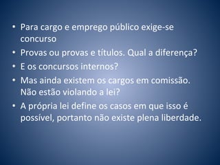 • Para cargo e emprego público exige-se 
concurso 
• Provas ou provas e títulos. Qual a diferença? 
• E os concursos internos? 
• Mas ainda existem os cargos em comissão. 
Não estão violando a lei? 
• A própria lei define os casos em que isso é 
possível, portanto não existe plena liberdade. 
 