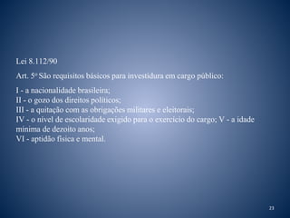 Lei 8.112/90 
Art. 5o São requisitos básicos para investidura em cargo público: 
I - a nacionalidade brasileira; 
II - o gozo dos direitos políticos; 
III - a quitação com as obrigações militares e eleitorais; 
IV - o nível de escolaridade exigido para o exercício do cargo; V - a idade 
mínima de dezoito anos; 
VI - aptidão física e mental. 
23 
 