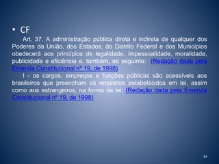 • CF 
Art. 37. A administração pública direta e indireta de qualquer dos 
Poderes da União, dos Estados, do Distrito Federal e dos Municípios 
obedecerá aos princípios de legalidade, impessoalidade, moralidade, 
publicidade e eficiência e, também, ao seguinte: (Redação dada pela 
Emenda Constitucional nº 19, de 1998) 
I - os cargos, empregos e funções públicas são acessíveis aos 
brasileiros que preencham os requisitos estabelecidos em lei, assim 
como aos estrangeiros, na forma da lei; (Redação dada pela Emenda 
Constitucional nº 19, de 1998) 
24 
 