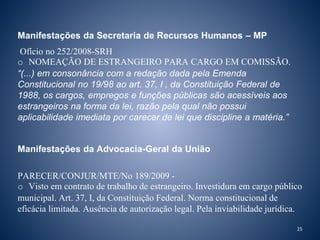 Manifestações da Secretaria de Recursos Humanos – MP 
Ofício no 252/2008-SRH 
o NOMEAÇÃO DE ESTRANGEIRO PARA CARGO EM COMISSÃO. 
“(...) em consonância com a redação dada pela Emenda 
Constitucional no 19/98 ao art. 37, I , da Constituição Federal de 
1988, os cargos, empregos e funções públicas são acessíveis aos 
estrangeiros na forma da lei, razão pela qual não possui 
aplicabilidade imediata por carecer de lei que discipline a matéria.” 
Manifestações da Advocacia-Geral da União 
PARECER/CONJUR/MTE/No 189/2009 - 
o Visto em contrato de trabalho de estrangeiro. Investidura em cargo público 
municipal. Art. 37, I, da Constituição Federal. Norma constitucional de 
eficácia limitada. Ausência de autorização legal. Pela inviabilidade jurídica. 
25 
 