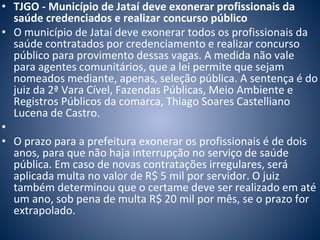 • TJGO - Município de Jataí deve exonerar profissionais da 
saúde credenciados e realizar concurso público 
• O município de Jataí deve exonerar todos os profissionais da 
saúde contratados por credenciamento e realizar concurso 
público para provimento dessas vagas. A medida não vale 
para agentes comunitários, que a lei permite que sejam 
nomeados mediante, apenas, seleção pública. A sentença é do 
juiz da 2ª Vara Cível, Fazendas Públicas, Meio Ambiente e 
Registros Públicos da comarca, Thiago Soares Castelliano 
Lucena de Castro. 
• 
• O prazo para a prefeitura exonerar os profissionais é de dois 
anos, para que não haja interrupção no serviço de saúde 
pública. Em caso de novas contratações irregulares, será 
aplicada multa no valor de R$ 5 mil por servidor. O juiz 
também determinou que o certame deve ser realizado em até 
um ano, sob pena de multa R$ 20 mil por mês, se o prazo for 
extrapolado. 
 
