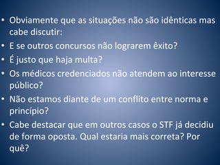 • Obviamente que as situações não são idênticas mas 
cabe discutir: 
• E se outros concursos não lograrem êxito? 
• É justo que haja multa? 
• Os médicos credenciados não atendem ao interesse 
público? 
• Não estamos diante de um conflito entre norma e 
princípio? 
• Cabe destacar que em outros casos o STF já decidiu 
de forma oposta. Qual estaria mais correta? Por 
quê? 
 