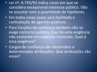 • Lei nº. 8.745/93 indica casos em que se 
considera excepcional interesse público. Vão 
se assustar com a quantidade de hipóteses. 
• Em todos esses casos será facilitada a 
contratação de agentes públicos. 
• Para funções de confiança também não se 
exige concurso público, mas há uma exigência 
não existente no cargo em comissão. Qual é 
essa exigência? 
• Cargos de confiança são destinados a 
determinadas atribuições. Que atribuições são 
essas? 
 