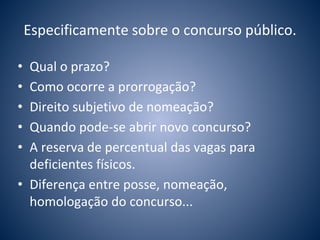 Especificamente sobre o concurso público. 
• Qual o prazo? 
• Como ocorre a prorrogação? 
• Direito subjetivo de nomeação? 
• Quando pode-se abrir novo concurso? 
• A reserva de percentual das vagas para 
deficientes físicos. 
• Diferença entre posse, nomeação, 
homologação do concurso... 
 