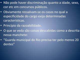 • Não pode haver discriminação quanto a idade, sexo, 
cor etc em concursos públicos. 
• Obviamente ressalvam-se os casos no qual a 
especificidade do cargo exija determinadas 
características. 
• Princípio da razoabilidade. 
• O que se veda são coisas descabidas como a descrita 
nessa manchete: 
• “Guarda municipal do Rio precisa ter pelo menos 20 
dentes” 
 
