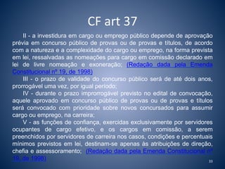 CF art 37 
II - a investidura em cargo ou emprego público depende de aprovação 
prévia em concurso público de provas ou de provas e títulos, de acordo 
com a natureza e a complexidade do cargo ou emprego, na forma prevista 
em lei, ressalvadas as nomeações para cargo em comissão declarado em 
lei de livre nomeação e exoneração; (Redação dada pela Emenda 
Constitucional nº 19, de 1998) 
III - o prazo de validade do concurso público será de até dois anos, 
prorrogável uma vez, por igual período; 
IV - durante o prazo improrrogável previsto no edital de convocação, 
aquele aprovado em concurso público de provas ou de provas e títulos 
será convocado com prioridade sobre novos concursados para assumir 
cargo ou emprego, na carreira; 
V - as funções de confiança, exercidas exclusivamente por servidores 
ocupantes de cargo efetivo, e os cargos em comissão, a serem 
preenchidos por servidores de carreira nos casos, condições e percentuais 
mínimos previstos em lei, destinam-se apenas às atribuições de direção, 
chefia e assessoramento; (Redação dada pela Emenda Constitucional nº 
19, de 1998) 
33 
 