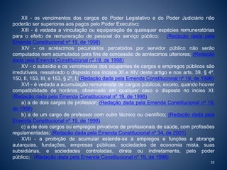 XII - os vencimentos dos cargos do Poder Legislativo e do Poder Judiciário não 
poderão ser superiores aos pagos pelo Poder Executivo; 
XIII - é vedada a vinculação ou equiparação de quaisquer espécies remuneratórias 
para o efeito de remuneração de pessoal do serviço público; (Redação dada pela 
Emenda Constitucional nº 19, de 1998) 
XIV - os acréscimos pecuniários percebidos por servidor público não serão 
computados nem acumulados para fins de concessão de acréscimos ulteriores; (Redação 
dada pela Emenda Constitucional nº 19, de 1998) 
XV - o subsídio e os vencimentos dos ocupantes de cargos e empregos públicos são 
irredutíveis, ressalvado o disposto nos incisos XI e XIV deste artigo e nos arts. 39, § 4º, 
150, II, 153, III, e 153, § 2º, I; (Redação dada pela Emenda Constitucional nº 19, de 1998) 
XVI - é vedada a acumulação remunerada de cargos públicos, exceto, quando houver 
compatibilidade de horários, observado em qualquer caso o disposto no inciso XI: 
(Redação dada pela Emenda Constitucional nº 19, de 1998) 
a) a de dois cargos de professor; (Redação dada pela Emenda Constitucional nº 19, 
de 1998) 
b) a de um cargo de professor com outro técnico ou científico; (Redação dada pela 
Emenda Constitucional nº 19, de 1998) 
c) a de dois cargos ou empregos privativos de profissionais de saúde, com profissões 
regulamentadas; (Redação dada pela Emenda Constitucional nº 34, de 2001) 
XVII - a proibição de acumular estende-se a empregos e funções e abrange 
autarquias, fundações, empresas públicas, sociedades de economia mista, suas 
subsidiárias, e sociedades controladas, direta ou indiretamente, pelo poder 
público; (Redação dada pela Emenda Constitucional nº 19, de 1998) 
35 
 
