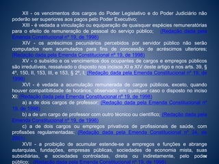 XII - os vencimentos dos cargos do Poder Legislativo e do Poder Judiciário não 
poderão ser superiores aos pagos pelo Poder Executivo; 
XIII - é vedada a vinculação ou equiparação de quaisquer espécies remuneratórias 
para o efeito de remuneração de pessoal do serviço público; (Redação dada pela 
Emenda Constitucional nº 19, de 1998) 
XIV - os acréscimos pecuniários percebidos por servidor público não serão 
computados nem acumulados para fins de concessão de acréscimos ulteriores; 
(Redação dada pela Emenda Constitucional nº 19, de 1998) 
XV - o subsídio e os vencimentos dos ocupantes de cargos e empregos públicos 
são irredutíveis, ressalvado o disposto nos incisos XI e XIV deste artigo e nos arts. 39, § 
4º, 150, II, 153, III, e 153, § 2º, I; (Redação dada pela Emenda Constitucional nº 19, de 
1998) 
XVI - é vedada a acumulação remunerada de cargos públicos, exceto, quando 
houver compatibilidade de horários, observado em qualquer caso o disposto no inciso 
XI: (Redação dada pela Emenda Constitucional nº 19, de 1998) 
a) a de dois cargos de professor; (Redação dada pela Emenda Constitucional nº 
19, de 1998) 
b) a de um cargo de professor com outro técnico ou científico; (Redação dada pela 
Emenda Constitucional nº 19, de 1998) 
c) a de dois cargos ou empregos privativos de profissionais de saúde, com 
profissões regulamentadas; (Redação dada pela Emenda Constitucional nº 34, de 
2001) 
XVII - a proibição de acumular estende-se a empregos e funções e abrange 
autarquias, fundações, empresas públicas, sociedades de economia mista, suas 
subsidiárias, e sociedades controladas, direta ou indiretamente, pelo poder 
36 
público; (Redação dada pela Emenda Constitucional nº 19, de 1998) 
 