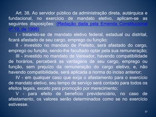 Art. 38. Ao servidor público da administração direta, autárquica e 
fundacional, no exercício de mandato eletivo, aplicam-se as 
seguintes disposições: (Redação dada pela Emenda Constitucional 
nº 19, de 1998) 
I - tratando-se de mandato eletivo federal, estadual ou distrital, 
ficará afastado de seu cargo, emprego ou função; 
II - investido no mandato de Prefeito, será afastado do cargo, 
emprego ou função, sendo-lhe facultado optar pela sua remuneração; 
III - investido no mandato de Vereador, havendo compatibilidade 
de horários, perceberá as vantagens de seu cargo, emprego ou 
função, sem prejuízo da remuneração do cargo eletivo, e, não 
havendo compatibilidade, será aplicada a norma do inciso anterior; 
IV - em qualquer caso que exija o afastamento para o exercício 
de mandato eletivo, seu tempo de serviço será contado para todos os 
efeitos legais, exceto para promoção por merecimento; 
V - para efeito de benefício previdenciário, no caso de 
afastamento, os valores serão determinados como se no exercício 
estivesse. 
37 
 