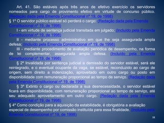 Art. 41. São estáveis após três anos de efetivo exercício os servidores 
nomeados para cargo de provimento efetivo em virtude de concurso público. 
(Redação dada pela Emenda Constitucional nº 19, de 1998) 
§ 1º O servidor público estável só perderá o cargo: (Redação dada pela Emenda 
Constitucional nº 19, de 1998) 
I - em virtude de sentença judicial transitada em julgado; (Incluído pela Emenda 
Constitucional nº 19, de 1998) 
II - mediante processo administrativo em que lhe seja assegurada ampla 
defesa; (Incluído pela Emenda Constitucional nº 19, de 1998) 
III - mediante procedimento de avaliação periódica de desempenho, na forma 
de lei complementar, assegurada ampla defesa. (Incluído pela Emenda 
Constitucional nº 19, de 1998) 
§ 2º Invalidada por sentença judicial a demissão do servidor estável, será ele 
reintegrado, e o eventual ocupante da vaga, se estável, reconduzido ao cargo de 
origem, sem direito a indenização, aproveitado em outro cargo ou posto em 
disponibilidade com remuneração proporcional ao tempo de serviço. (Redação dada 
pela Emenda Constitucional nº 19, de 1998) 
§ 3º Extinto o cargo ou declarada a sua desnecessidade, o servidor estável 
ficará em disponibilidade, com remuneração proporcional ao tempo de serviço, até 
seu adequado aproveitamento em outro cargo. (Redação dada pela Emenda 
Constitucional nº 19, de 1998) 
§ 4º Como condição para a aquisição da estabilidade, é obrigatória a avaliação 
especial de desempenho por comissão instituída para essa finalidade. (Incluído pela 
Emenda Constitucional nº 19, de 1998) 
38 
 