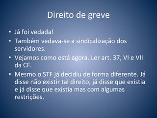 Direito de greve 
• Já foi vedada! 
• Também vedava-se a sindicalização dos 
servidores. 
• Vejamos como está agora. Ler art. 37, VI e VII 
da CF. 
• Mesmo o STF já decidiu de forma diferente. Já 
disse não existir tal direito, já disse que existia 
e já disse que existia mas com algumas 
restrições. 
 