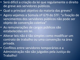 • Será difícil a criação da lei que regulamente o direito 
de greve aos servidores públicos. 
• Qual o principal objetivo da maioria das greves? 
• Agora vejamos a Súmula nº 679 do STF: “a fixação de 
vencimentos dos servidores públicos não pode ser 
objeto de convenção coletiva” 
• As remunerações de cargos públicos são 
estabelecidas em lei. 
• Alterar leis não é tão simples como modificar um 
contrato de trabalho ou uma convenção na área 
privada. 
• Conflitos entre servidores temporários e a 
Administração não são julgados pela Justiça do 
Trabalho! 
 