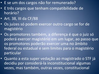 • E se um dos cargos não for remunerado? 
• E três cargos que tenham compatibilidade de 
horário? 
• Art. 38, III da CF/88 
• Os juízes só podem exercer outro cargo se for de 
magistério 
• Os promotores também, a diferença é que o juiz só 
poderá exercer magistério em um lugar, ao passo que 
os promotores poderão exercer uma no âmbito 
federal ou estadual e sem limites para o magistério 
particular 
• Quanto a esta super vedação ao magistrado o STF já 
decidiu por considerá-la inconstitucional algumas 
vezes, mas também, outras vezes, constitucional 
 