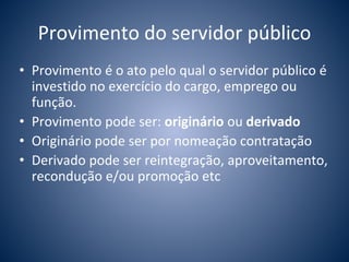 Provimento do servidor público 
• Provimento é o ato pelo qual o servidor público é 
investido no exercício do cargo, emprego ou 
função. 
• Provimento pode ser: originário ou derivado 
• Originário pode ser por nomeação contratação 
• Derivado pode ser reintegração, aproveitamento, 
recondução e/ou promoção etc 
 