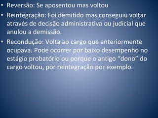 • Reversão: Se aposentou mas voltou 
• Reintegração: Foi demitido mas conseguiu voltar 
através de decisão administrativa ou judicial que 
anulou a demissão. 
• Recondução: Volta ao cargo que anteriormente 
ocupava. Pode ocorrer por baixo desempenho no 
estágio probatório ou porque o antigo “dono” do 
cargo voltou, por reintegração por exemplo. 
 